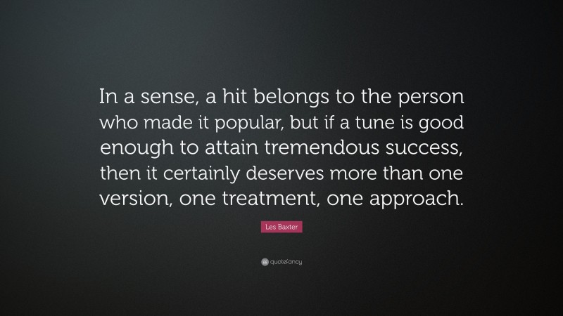 Les Baxter Quote: “In a sense, a hit belongs to the person who made it popular, but if a tune is good enough to attain tremendous success, then it certainly deserves more than one version, one treatment, one approach.”