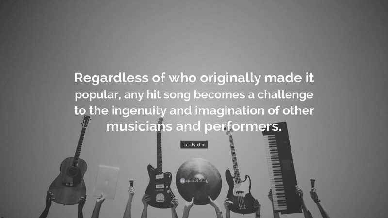 Les Baxter Quote: “Regardless of who originally made it popular, any hit song becomes a challenge to the ingenuity and imagination of other musicians and performers.”