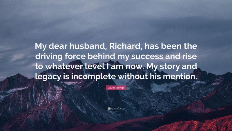 Joyce Banda Quote: “My dear husband, Richard, has been the driving force behind my success and rise to whatever level I am now. My story and legacy is incomplete without his mention.”