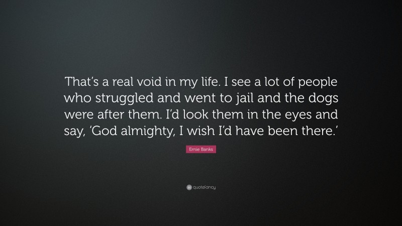 Ernie Banks Quote: “That’s a real void in my life. I see a lot of people who struggled and went to jail and the dogs were after them. I’d look them in the eyes and say, ‘God almighty, I wish I’d have been there.’”