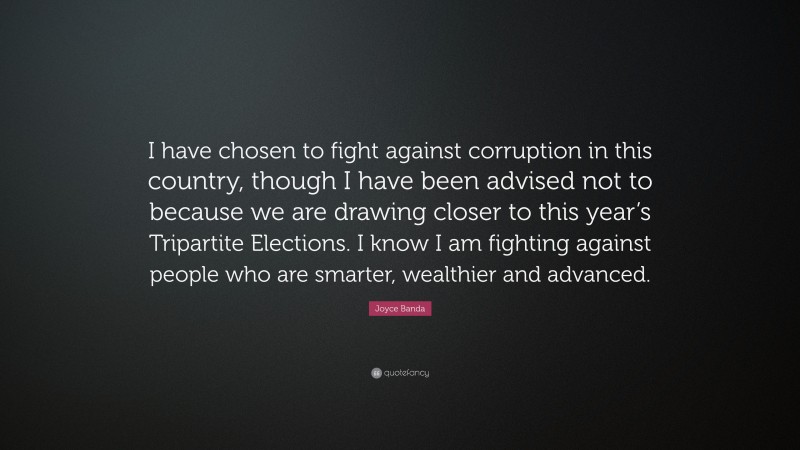 Joyce Banda Quote: “I have chosen to fight against corruption in this country, though I have been advised not to because we are drawing closer to this year’s Tripartite Elections. I know I am fighting against people who are smarter, wealthier and advanced.”