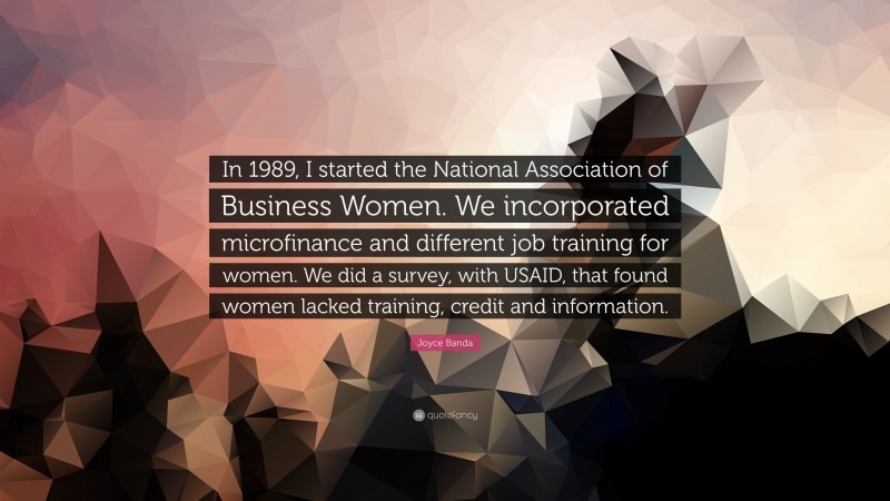 Joyce Banda Quote: “In 1989, I started the National Association of Business Women. We incorporated microfinance and different job training for women. We did a survey, with USAID, that found women lacked training, credit and information.”