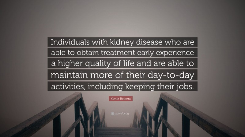 Xavier Becerra Quote: “Individuals with kidney disease who are able to obtain treatment early experience a higher quality of life and are able to maintain more of their day-to-day activities, including keeping their jobs.”