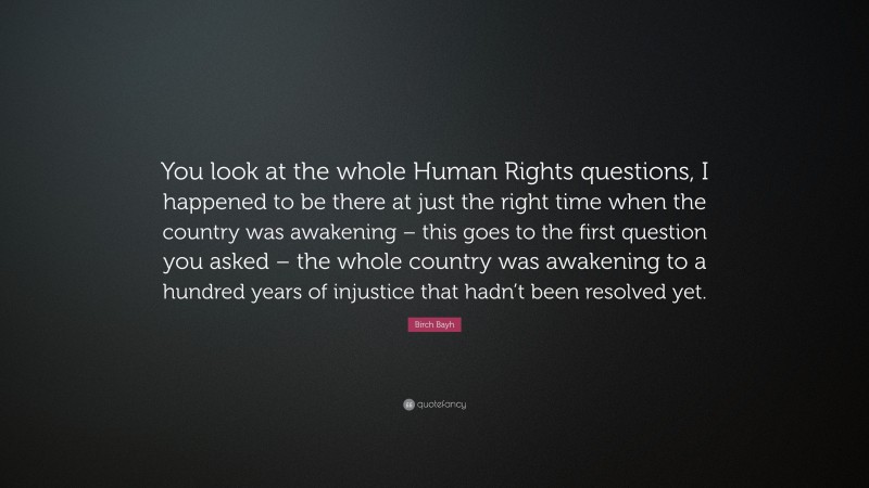 Birch Bayh Quote: “You look at the whole Human Rights questions, I happened to be there at just the right time when the country was awakening – this goes to the first question you asked – the whole country was awakening to a hundred years of injustice that hadn’t been resolved yet.”