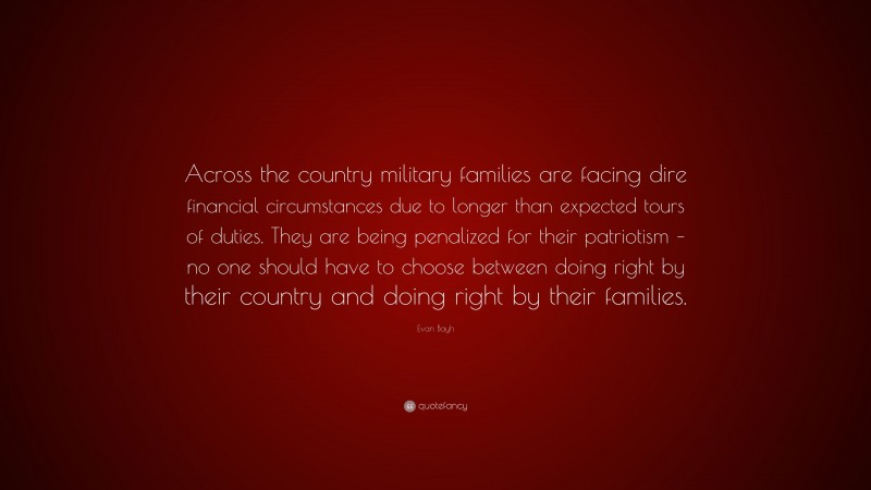 Evan Bayh Quote: “Across the country military families are facing dire financial circumstances due to longer than expected tours of duties. They are being penalized for their patriotism – no one should have to choose between doing right by their country and doing right by their families.”