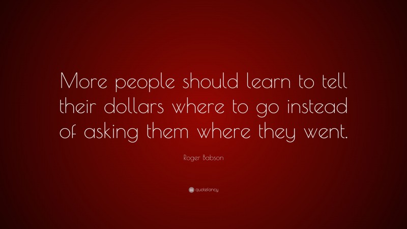 Roger Babson Quote: “More people should learn to tell their dollars where to go instead of asking them where they went.”
