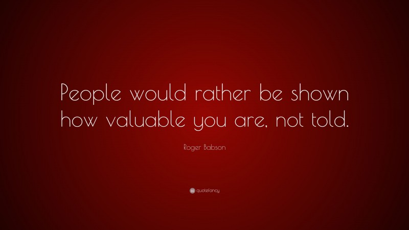 Roger Babson Quote: “People would rather be shown how valuable you are, not told.”