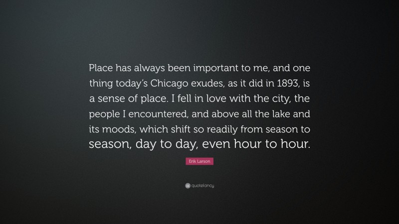 Erik Larson Quote: “Place has always been important to me, and one thing today’s Chicago exudes, as it did in 1893, is a sense of place. I fell in love with the city, the people I encountered, and above all the lake and its moods, which shift so readily from season to season, day to day, even hour to hour.”