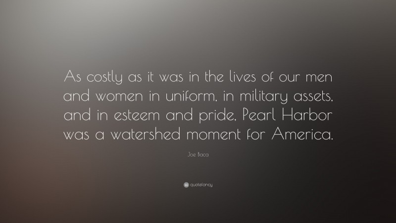 Joe Baca Quote: “As costly as it was in the lives of our men and women in uniform, in military assets, and in esteem and pride, Pearl Harbor was a watershed moment for America.”