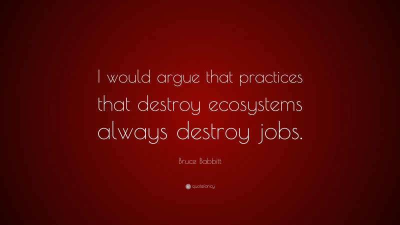 Bruce Babbitt Quote: “I would argue that practices that destroy ecosystems always destroy jobs.”