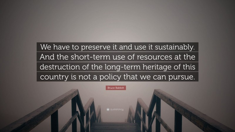 Bruce Babbitt Quote: “We have to preserve it and use it sustainably. And the short-term use of resources at the destruction of the long-term heritage of this country is not a policy that we can pursue.”