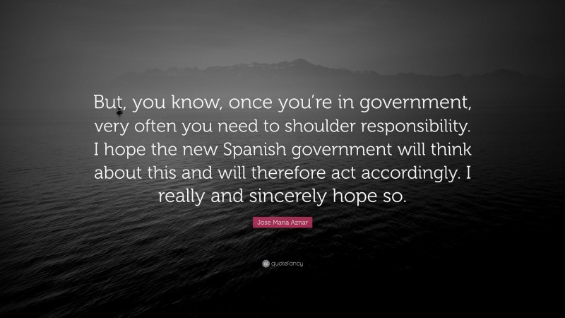 Jose Maria Aznar Quote: “But, you know, once you’re in government, very often you need to shoulder responsibility. I hope the new Spanish government will think about this and will therefore act accordingly. I really and sincerely hope so.”