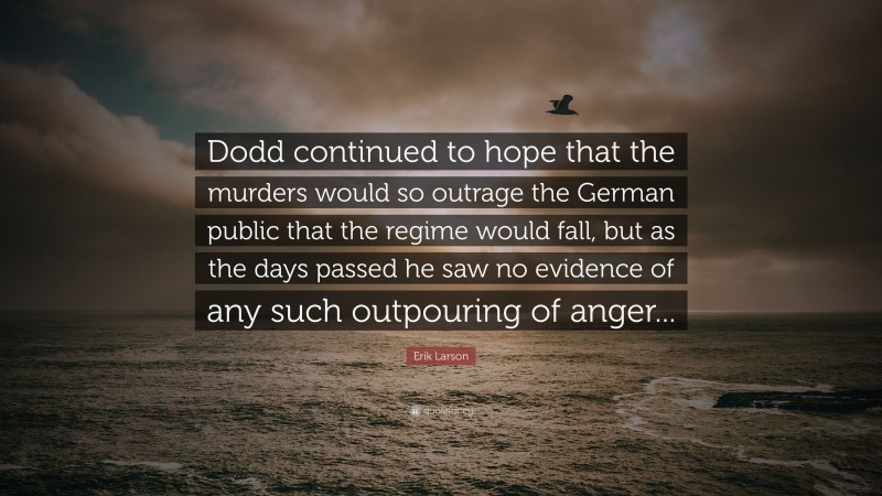 Erik Larson Quote: “Dodd continued to hope that the murders would so outrage the German public that the regime would fall, but as the days passed he saw no evidence of any such outpouring of anger...”