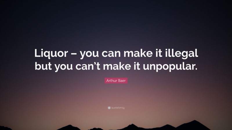 Arthur Baer Quote: “Liquor – you can make it illegal but you can’t make it unpopular.”