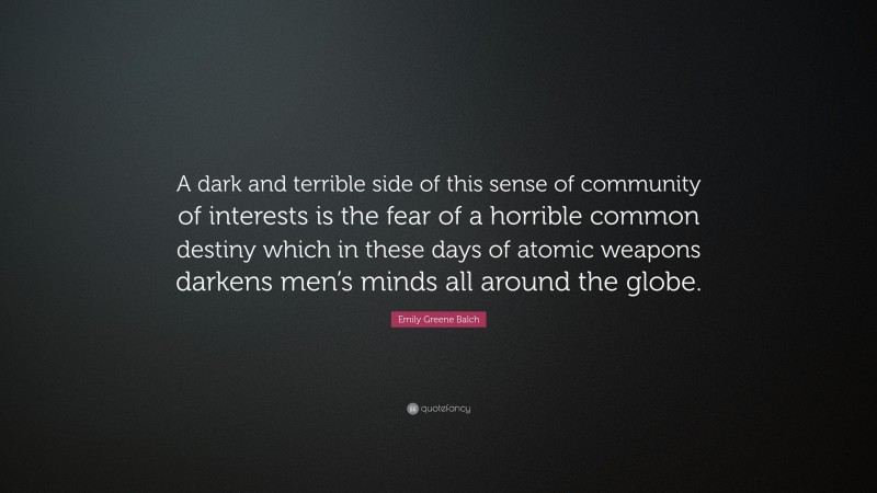 Emily Greene Balch Quote: “A dark and terrible side of this sense of community of interests is the fear of a horrible common destiny which in these days of atomic weapons darkens men’s minds all around the globe.”