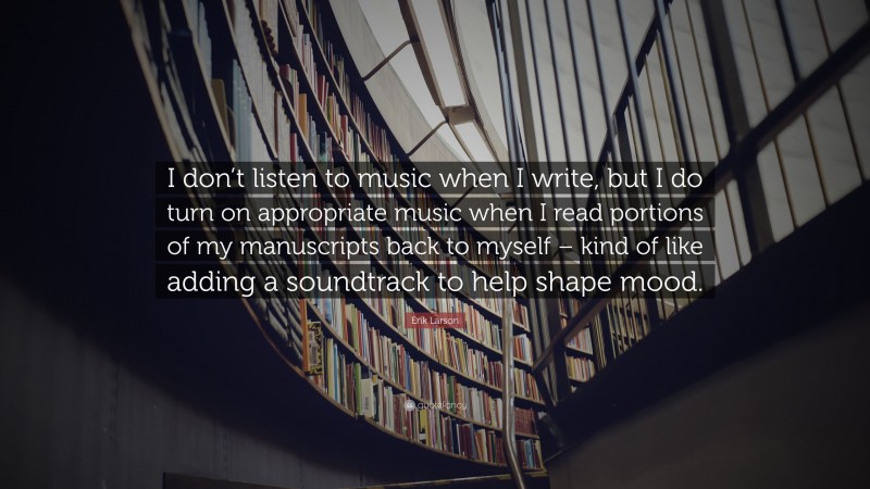 Erik Larson Quote: “I don’t listen to music when I write, but I do turn on appropriate music when I read portions of my manuscripts back to myself – kind of like adding a soundtrack to help shape mood.”