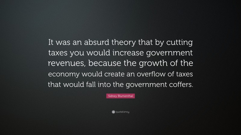Sidney Blumenthal Quote: “It was an absurd theory that by cutting taxes you would increase government revenues, because the growth of the economy would create an overflow of taxes that would fall into the government coffers.”
