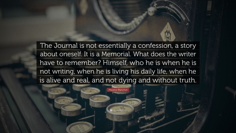 Maurice Blanchot Quote: “The Journal is not essentially a confession, a story about oneself. It is a Memorial. What does the writer have to remember? Himself, who he is when he is not writing, when he is living his daily life, when he is alive and real, and not dying and without truth.”