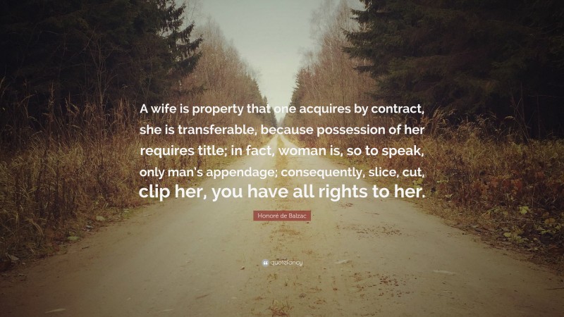 Honoré de Balzac Quote: “A wife is property that one acquires by contract, she is transferable, because possession of her requires title; in fact, woman is, so to speak, only man’s appendage; consequently, slice, cut, clip her, you have all rights to her.”