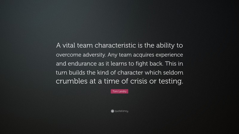 Tom Landry Quote: “A vital team characteristic is the ability to overcome adversity. Any team acquires experience and endurance as it learns to fight back. This in turn builds the kind of character which seldom crumbles at a time of crisis or testing.”