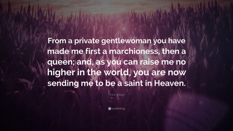 Anne Boleyn Quote: “From a private gentlewoman you have made me first a marchioness, then a queen; and, as you can raise me no higher in the world, you are now sending me to be a saint in Heaven.”