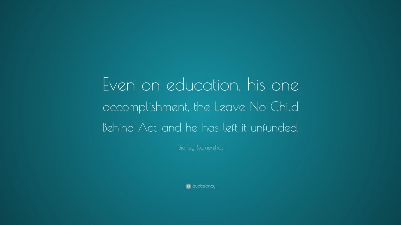 Sidney Blumenthal Quote: “Even on education, his one accomplishment, the Leave No Child Behind Act, and he has left it unfunded.”