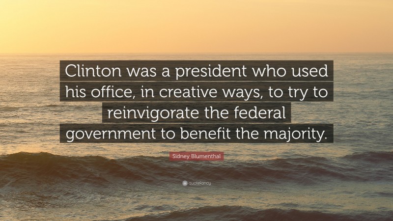 Sidney Blumenthal Quote: “Clinton was a president who used his office, in creative ways, to try to reinvigorate the federal government to benefit the majority.”