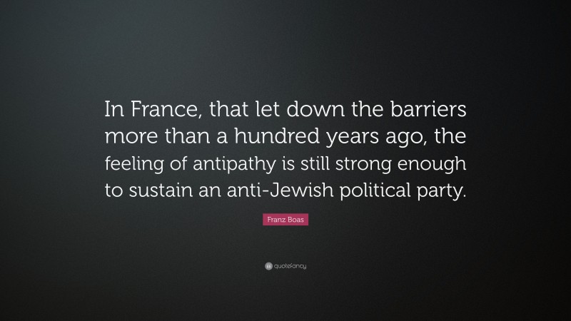 Franz Boas Quote: “In France, that let down the barriers more than a hundred years ago, the feeling of antipathy is still strong enough to sustain an anti-Jewish political party.”