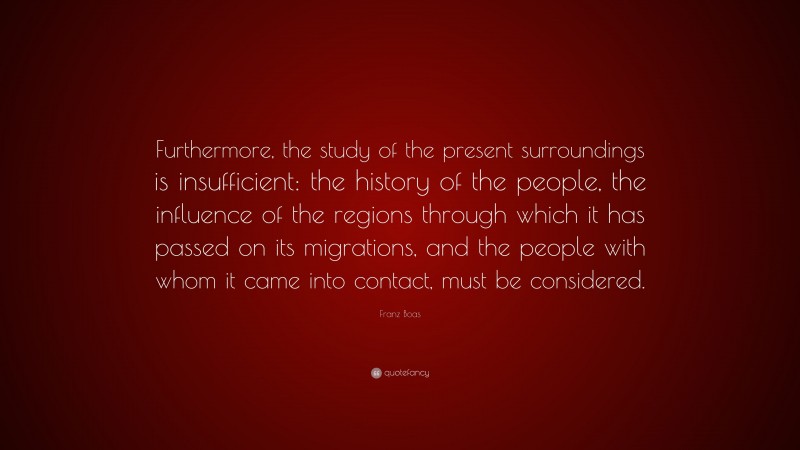 Franz Boas Quote: “Furthermore, the study of the present surroundings is insufficient: the history of the people, the influence of the regions through which it has passed on its migrations, and the people with whom it came into contact, must be considered.”