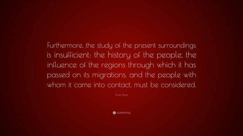 Franz Boas Quote: “Furthermore, the study of the present surroundings is insufficient: the history of the people, the influence of the regions through which it has passed on its migrations, and the people with whom it came into contact, must be considered.”