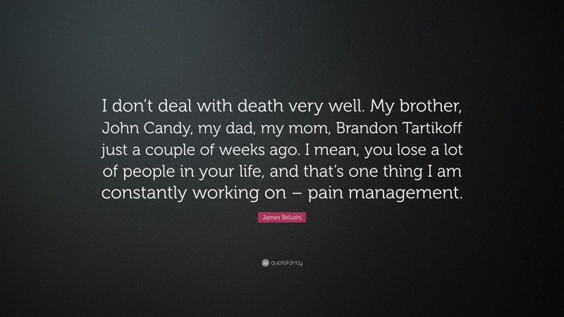 James Belushi Quote: “I don’t deal with death very well. My brother, John Candy, my dad, my mom, Brandon Tartikoff just a couple of weeks ago. I mean, you lose a lot of people in your life, and that’s one thing I am constantly working on – pain management.”