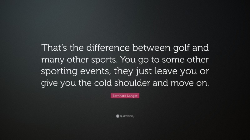 Bernhard Langer Quote: “That’s the difference between golf and many other sports. You go to some other sporting events, they just leave you or give you the cold shoulder and move on.”