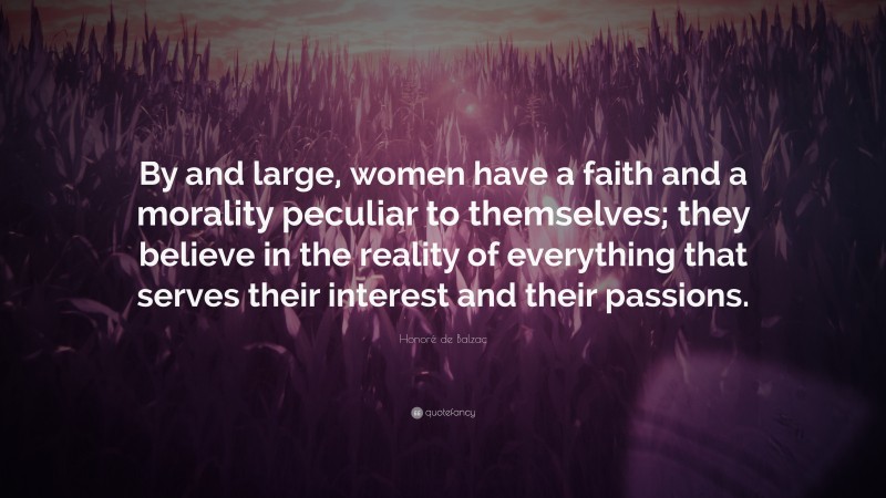 Honoré de Balzac Quote: “By and large, women have a faith and a morality peculiar to themselves; they believe in the reality of everything that serves their interest and their passions.”