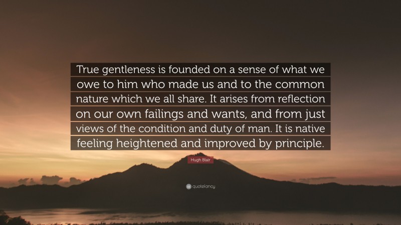 Hugh Blair Quote: “True gentleness is founded on a sense of what we owe to him who made us and to the common nature which we all share. It arises from reflection on our own failings and wants, and from just views of the condition and duty of man. It is native feeling heightened and improved by principle.”