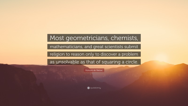 Honoré de Balzac Quote: “Most geometricians, chemists, mathematicians, and great scientists submit religion to reason only to discover a problem as unsolvable as that of squaring a circle.”