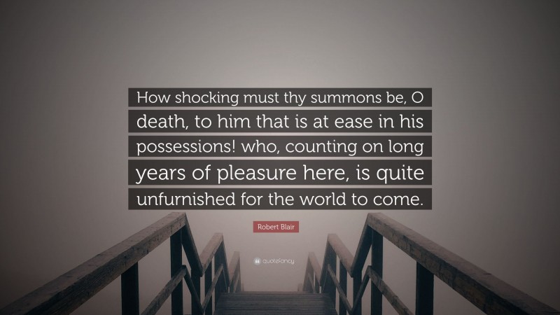 Robert Blair Quote: “How shocking must thy summons be, O death, to him that is at ease in his possessions! who, counting on long years of pleasure here, is quite unfurnished for the world to come.”