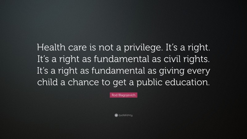 Rod Blagojevich Quote: “Health care is not a privilege. It’s a right. It’s a right as fundamental as civil rights. It’s a right as fundamental as giving every child a chance to get a public education.”