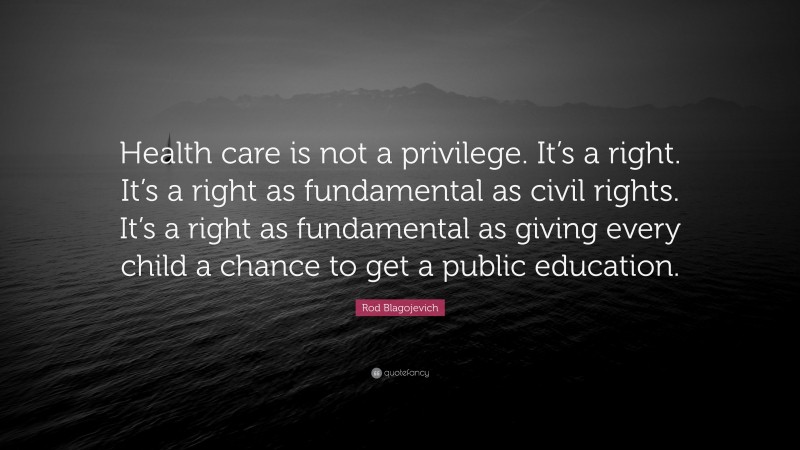 Rod Blagojevich Quote: “Health care is not a privilege. It’s a right. It’s a right as fundamental as civil rights. It’s a right as fundamental as giving every child a chance to get a public education.”