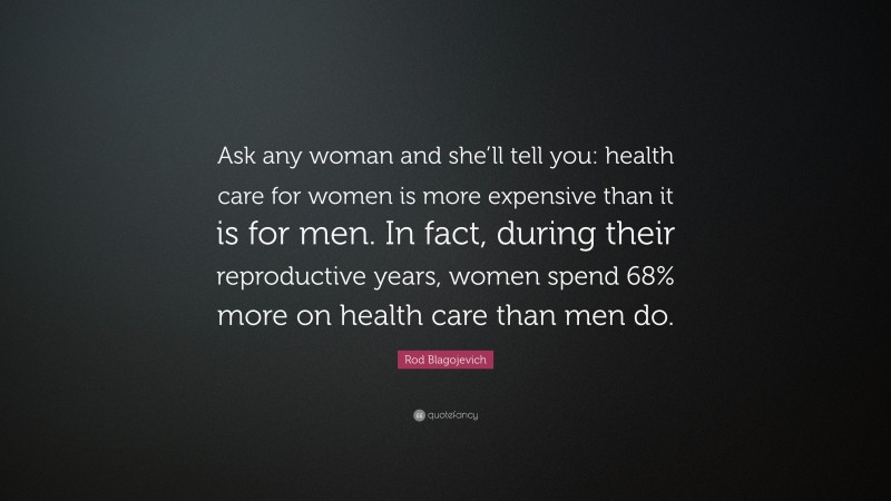 Rod Blagojevich Quote: “Ask any woman and she’ll tell you: health care for women is more expensive than it is for men. In fact, during their reproductive years, women spend 68% more on health care than men do.”