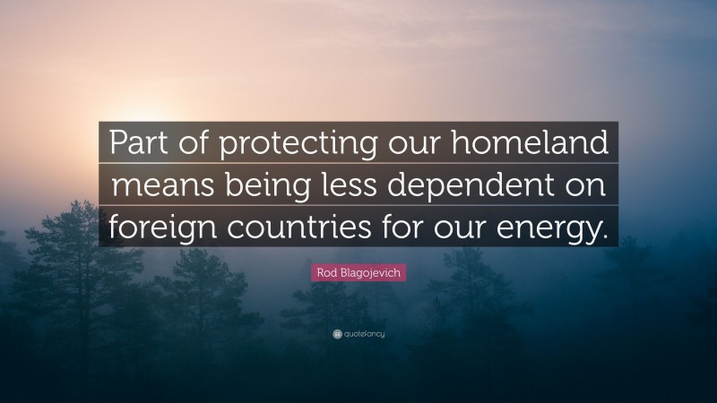 Rod Blagojevich Quote: “Part of protecting our homeland means being less dependent on foreign countries for our energy.”