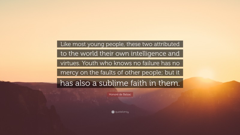 Honoré de Balzac Quote: “Like most young people, these two attributed to the world their own intelligence and virtues. Youth who knows no failure has no mercy on the faults of other people; but it has also a sublime faith in them.”