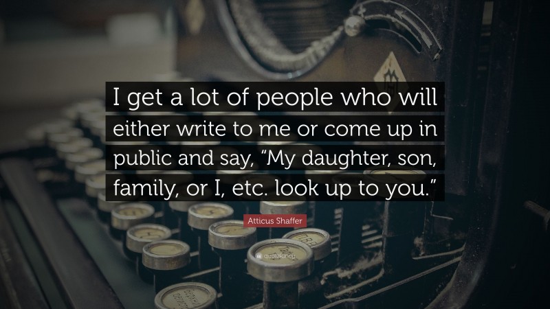 Atticus Shaffer Quote: “I get a lot of people who will either write to me or come up in public and say, “My daughter, son, family, or I, etc. look up to you.””