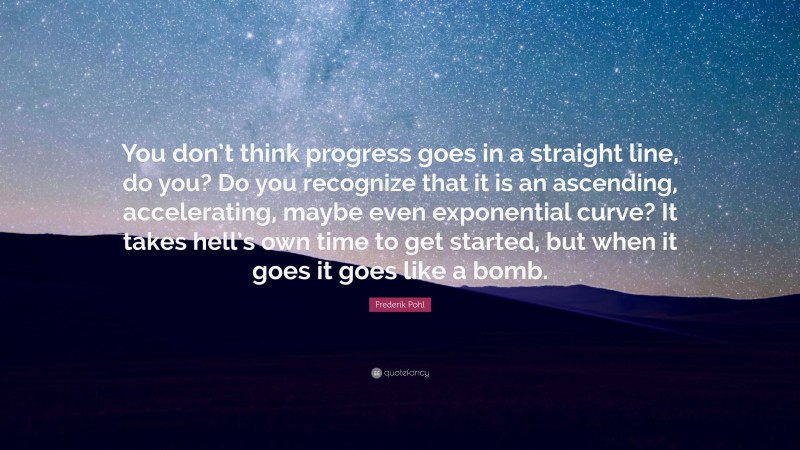 Frederik Pohl Quote: “You don’t think progress goes in a straight line, do you? Do you recognize that it is an ascending, accelerating, maybe even exponential curve? It takes hell’s own time to get started, but when it goes it goes like a bomb.”