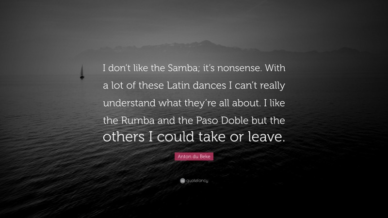 Anton du Beke Quote: “I don’t like the Samba; it’s nonsense. With a lot of these Latin dances I can’t really understand what they’re all about. I like the Rumba and the Paso Doble but the others I could take or leave.”