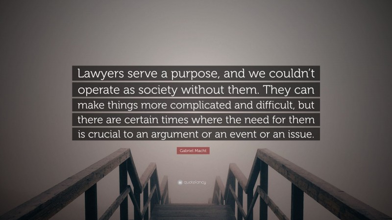 Gabriel Macht Quote: “Lawyers serve a purpose, and we couldn’t operate as society without them. They can make things more complicated and difficult, but there are certain times where the need for them is crucial to an argument or an event or an issue.”