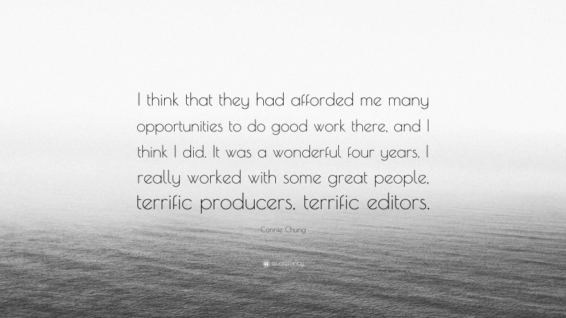 Connie Chung Quote: “I think that they had afforded me many opportunities to do good work there, and I think I did. It was a wonderful four years. I really worked with some great people, terrific producers, terrific editors.”