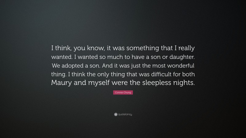 Connie Chung Quote: “I think, you know, it was something that I really wanted. I wanted so much to have a son or daughter. We adopted a son. And it was just the most wonderful thing. I think the only thing that was difficult for both Maury and myself were the sleepless nights.”