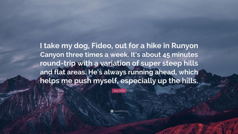 Ana Ortiz Quote: “I take my dog, Fideo, out for a hike in Runyon Canyon three times a week. It’s about 45 minutes round-trip with a variation of super steep hills and flat areas. He’s always running ahead, which helps me push myself, especially up the hills.”