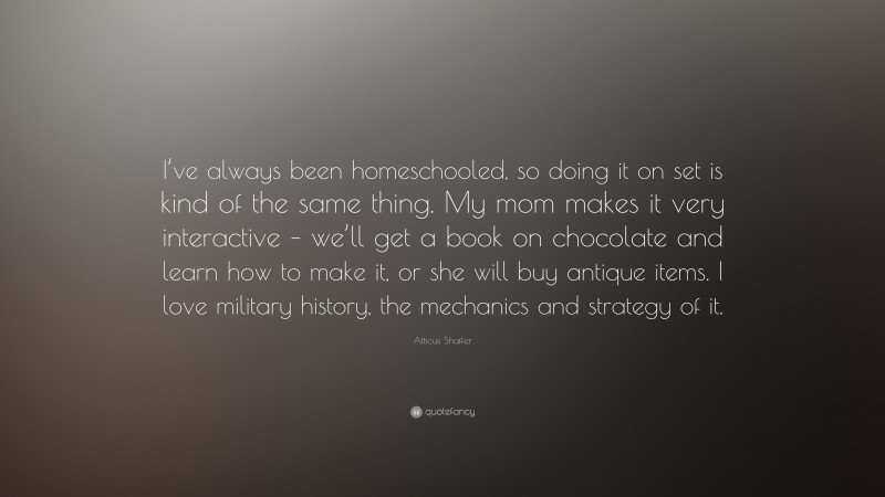 Atticus Shaffer Quote: “I’ve always been homeschooled, so doing it on set is kind of the same thing. My mom makes it very interactive – we’ll get a book on chocolate and learn how to make it, or she will buy antique items. I love military history, the mechanics and strategy of it.”