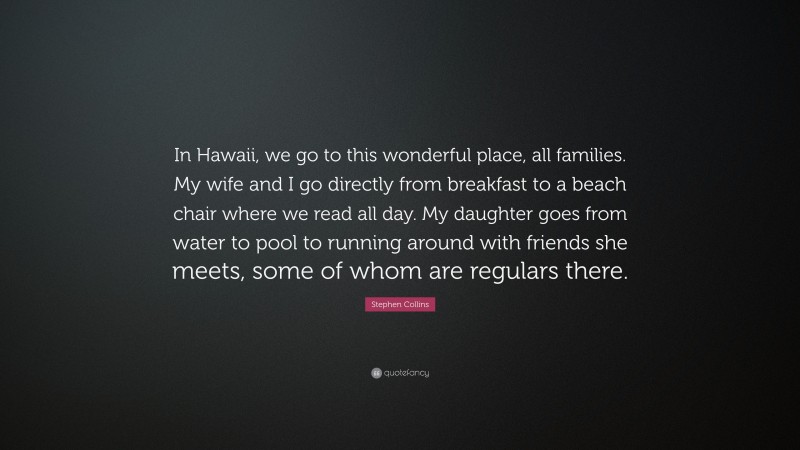 Stephen Collins Quote: “In Hawaii, we go to this wonderful place, all families. My wife and I go directly from breakfast to a beach chair where we read all day. My daughter goes from water to pool to running around with friends she meets, some of whom are regulars there.”